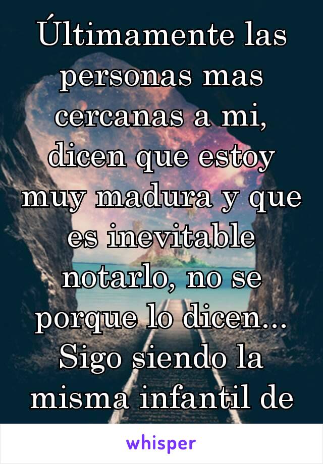 Últimamente las personas mas cercanas a mi, dicen que estoy muy madura y que es inevitable notarlo, no se porque lo dicen... Sigo siendo la misma infantil de siempre 