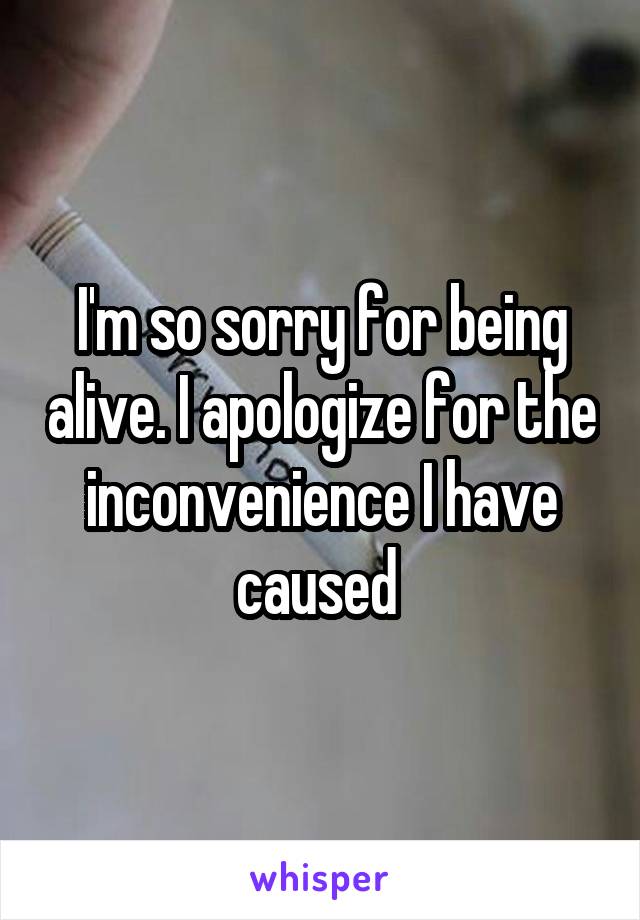 I'm so sorry for being alive. I apologize for the inconvenience I have caused 