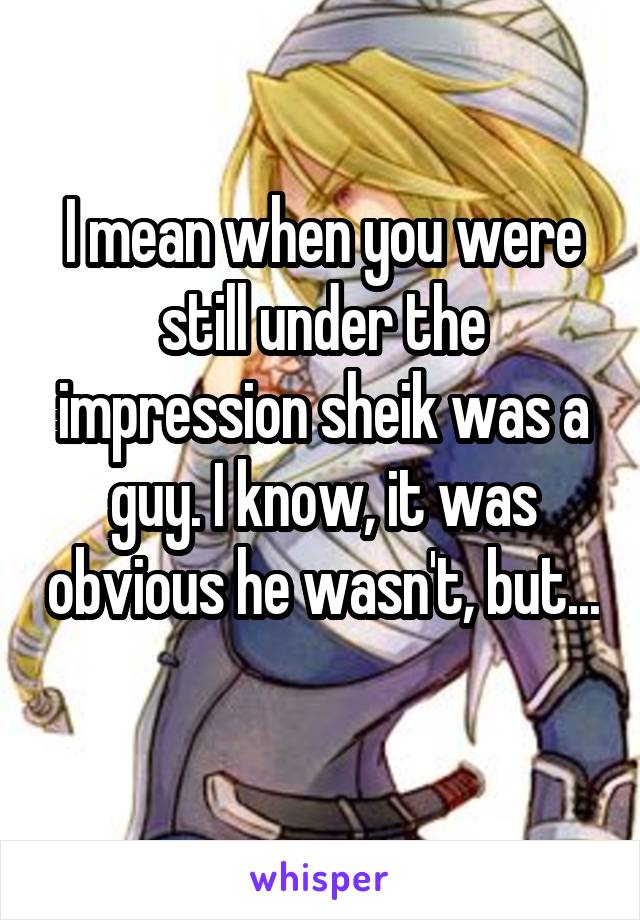 I mean when you were still under the impression sheik was a guy. I know, it was obvious he wasn't, but... 
