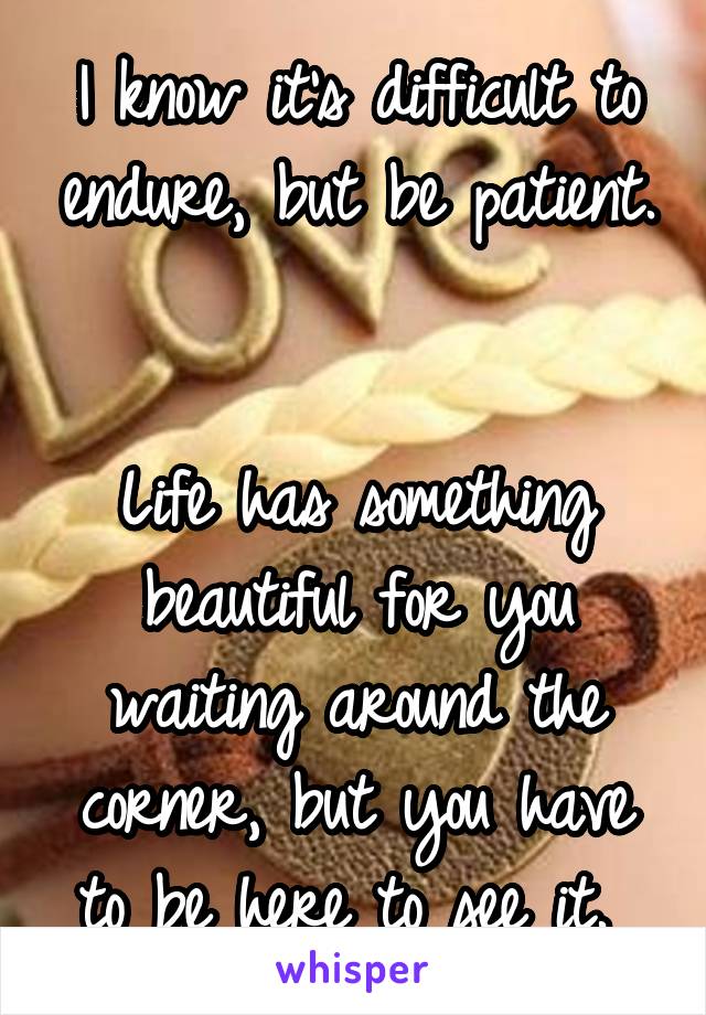 I know it's difficult to endure, but be patient. 

Life has something beautiful for you waiting around the corner, but you have to be here to see it. 
