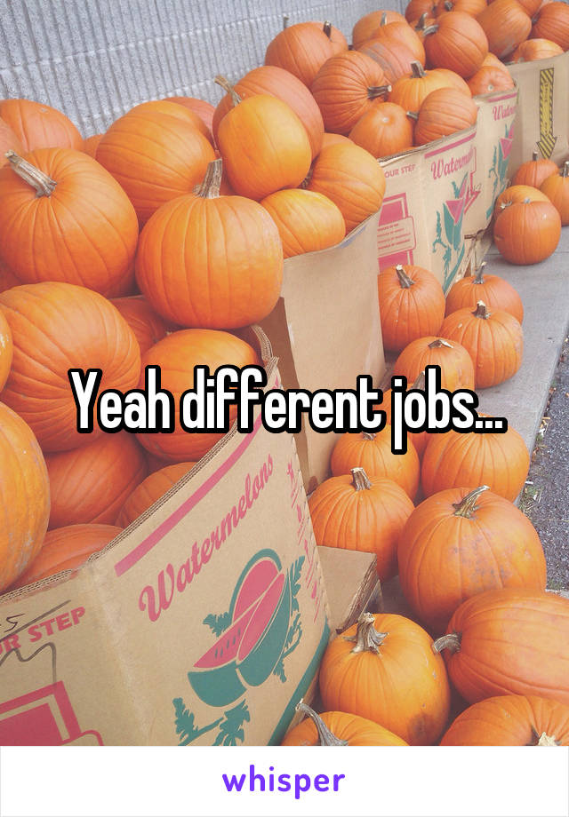 Yeah different jobs...
