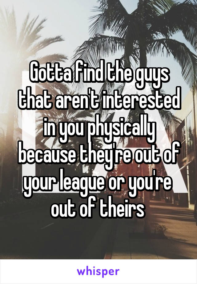 Gotta find the guys that aren't interested in you physically because they're out of your league or you're  out of theirs 