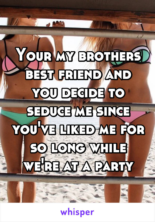 Your my brothers best friend and you decide to seduce me since you've liked me for so long while we're at a party