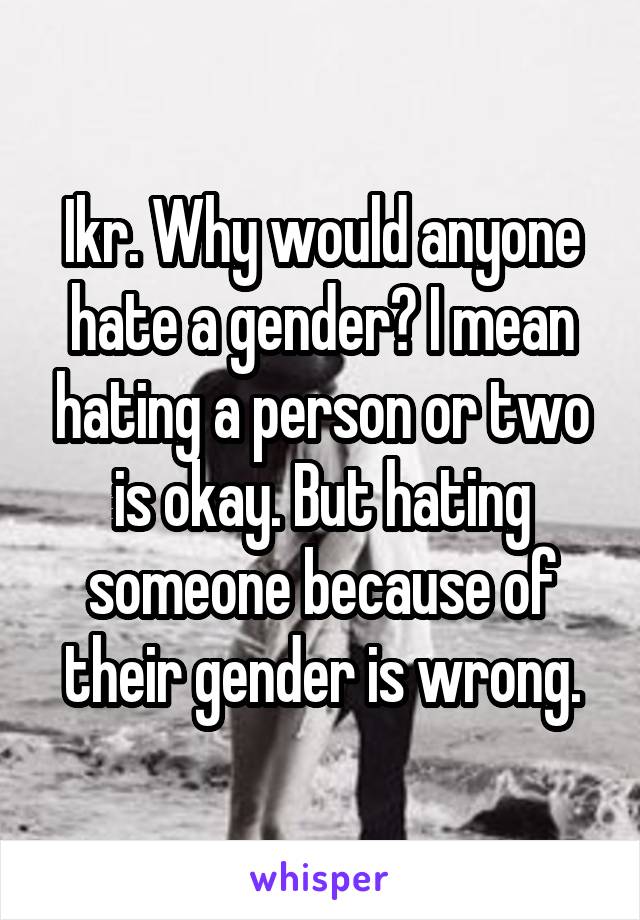 Ikr. Why would anyone hate a gender? I mean hating a person or two is okay. But hating someone because of their gender is wrong.