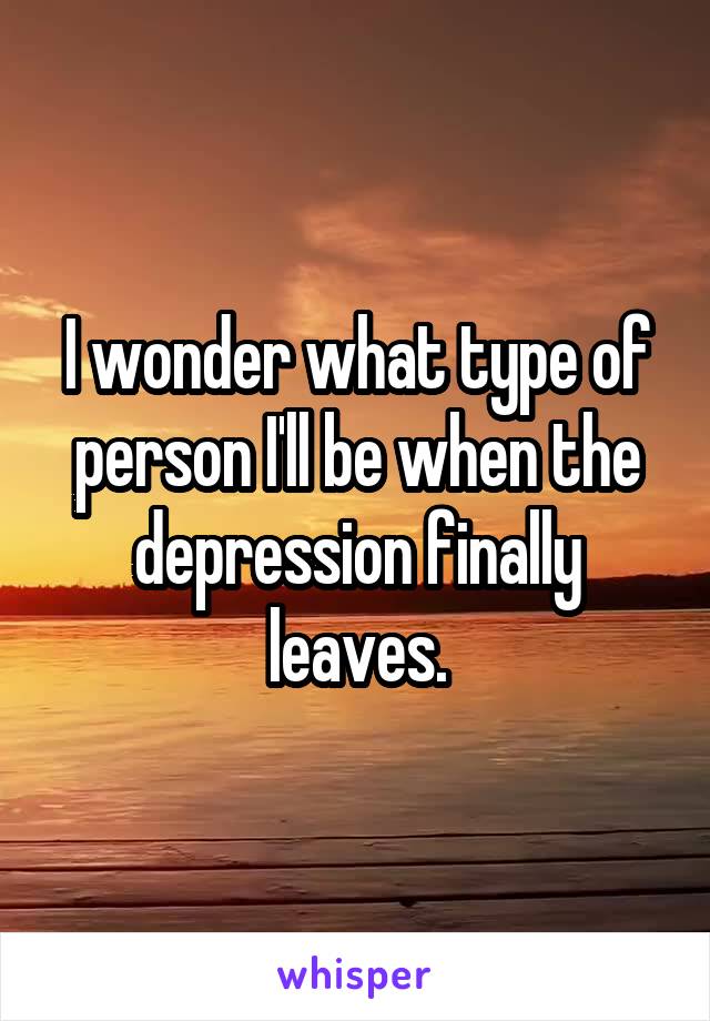 I wonder what type of person I'll be when the depression finally leaves.