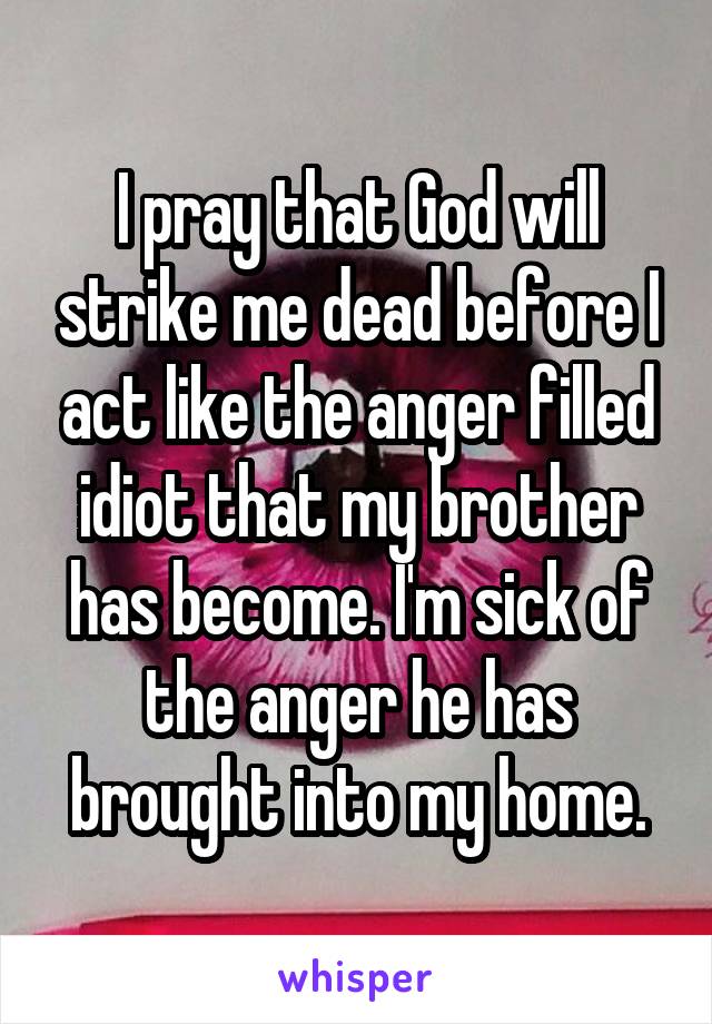 I pray that God will strike me dead before I act like the anger filled idiot that my brother has become. I'm sick of the anger he has brought into my home.