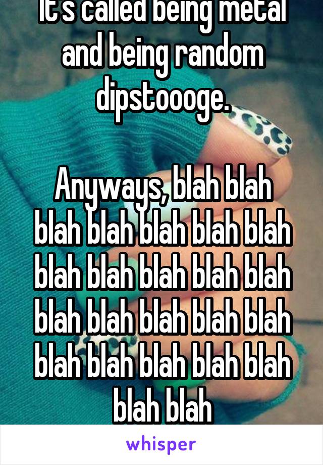 It's called being metal and being random dipstoooge.

Anyways, blah blah blah blah blah blah blah blah blah blah blah blah blah blah blah blah blah blah blah blah blah blah blah blah blaaaaaaaaaaaaah!