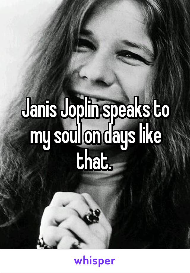 Janis Joplin speaks to my soul on days like that. 