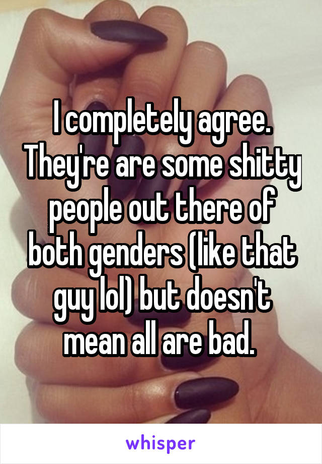I completely agree. They're are some shitty people out there of both genders (like that guy lol) but doesn't mean all are bad. 