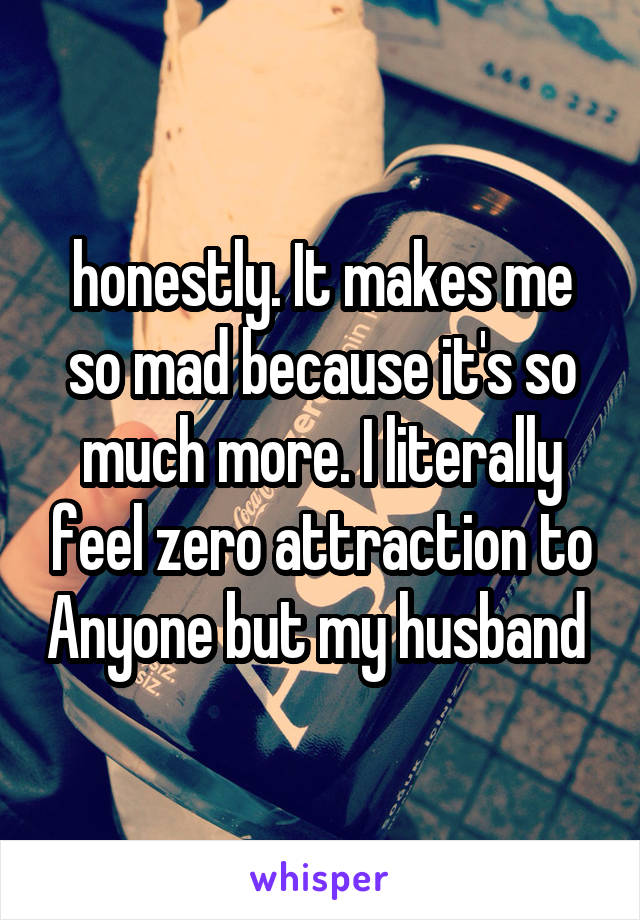 honestly. It makes me so mad because it's so much more. I literally feel zero attraction to Anyone but my husband 