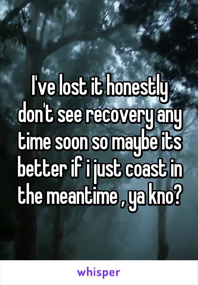 I've lost it honestly don't see recovery any time soon so maybe its better if i just coast in the meantime , ya kno?