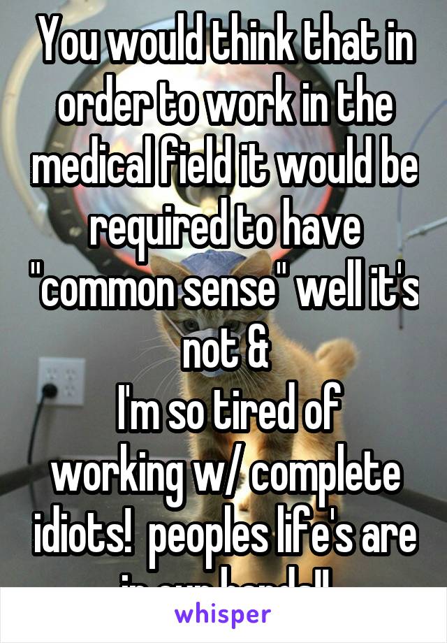 You would think that in order to work in the medical field it would be required to have "common sense" well it's not &
 I'm so tired of working w/ complete idiots!  peoples life's are in our hands!!