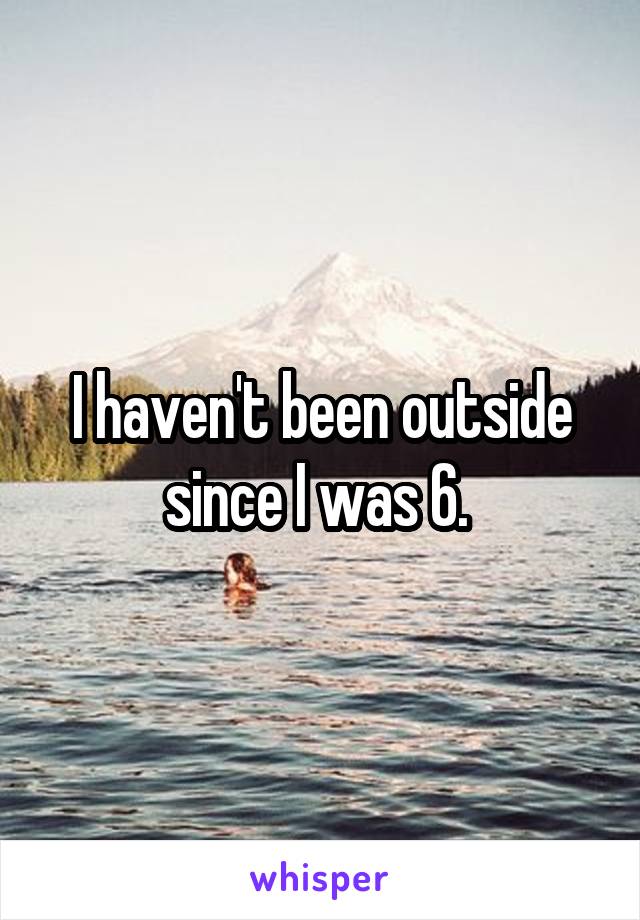 I haven't been outside since I was 6. 