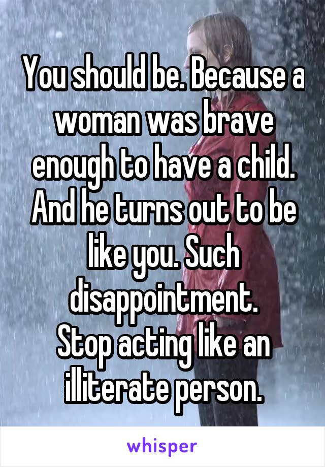 You should be. Because a woman was brave enough to have a child. And he turns out to be like you. Such disappointment.
Stop acting like an illiterate person.