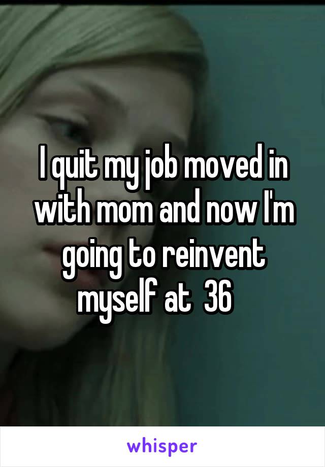 I quit my job moved in with mom and now I'm going to reinvent myself at  36   