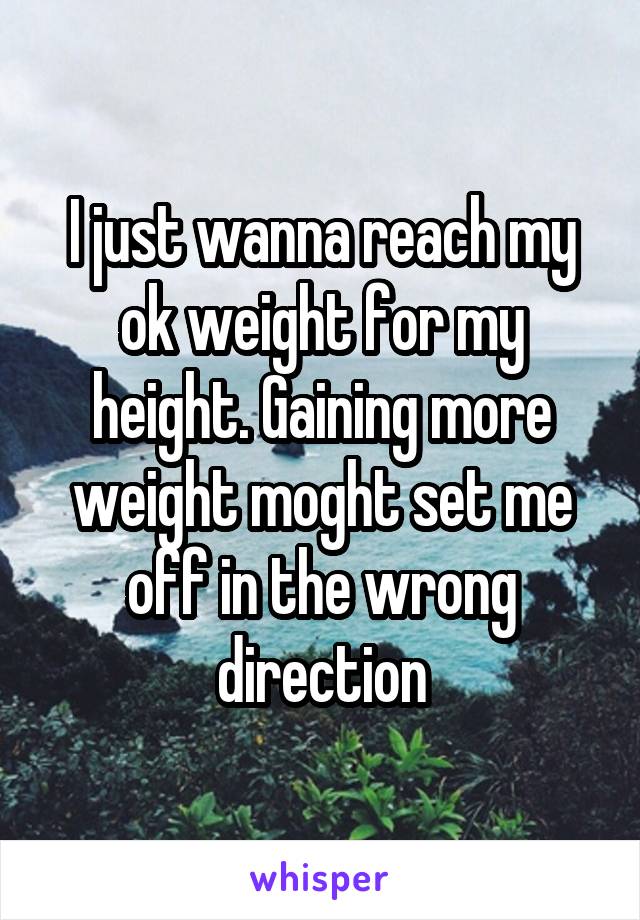 I just wanna reach my ok weight for my height. Gaining more weight moght set me off in the wrong direction