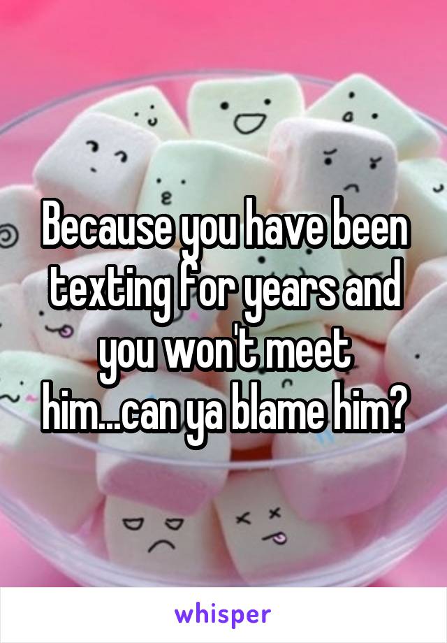 Because you have been texting for years and you won't meet him...can ya blame him?