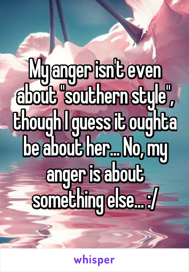 My anger isn't even about "southern style", though I guess it oughta be about her... No, my anger is about something else... :/