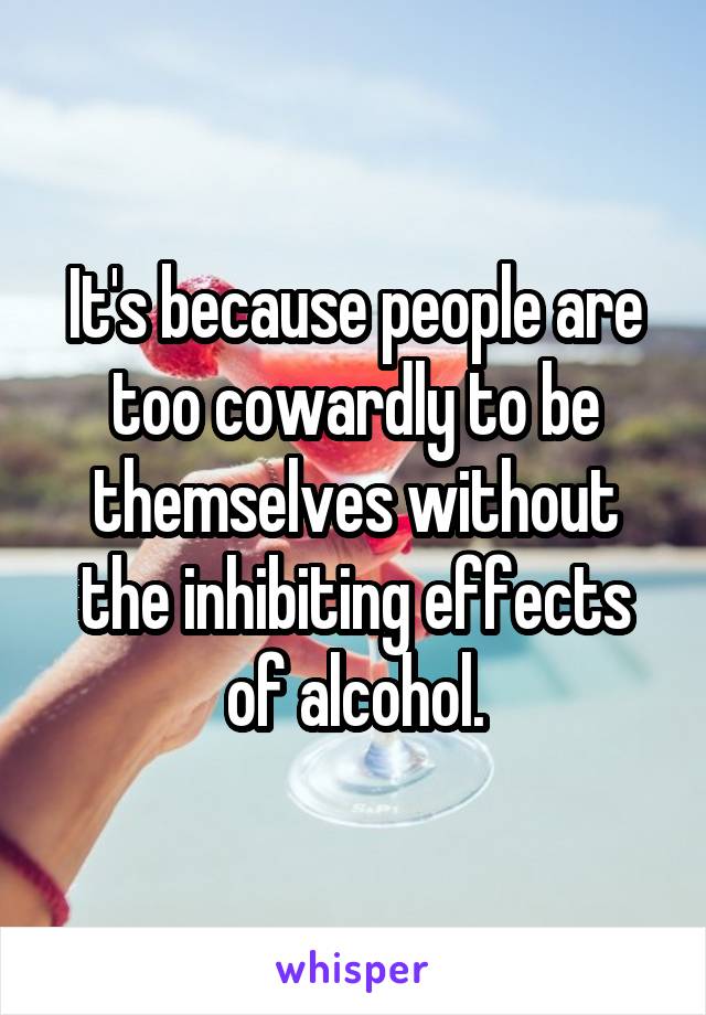It's because people are too cowardly to be themselves without the inhibiting effects of alcohol.