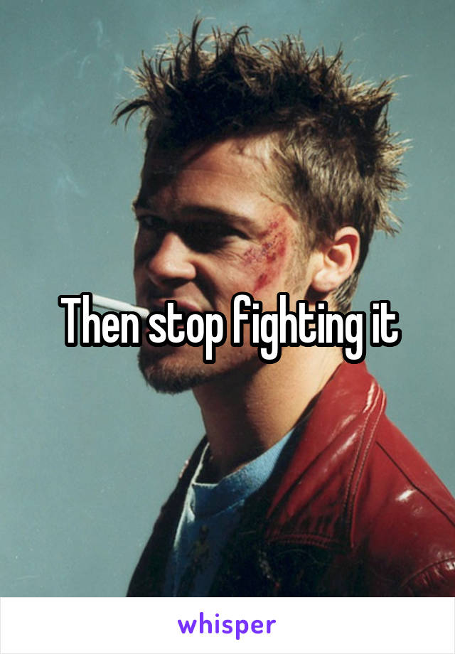 Then stop fighting it