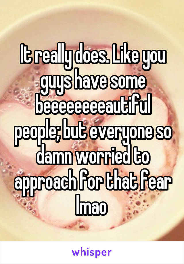 It really does. Like you guys have some beeeeeeeeautiful people; but everyone so damn worried to approach for that fear lmao 