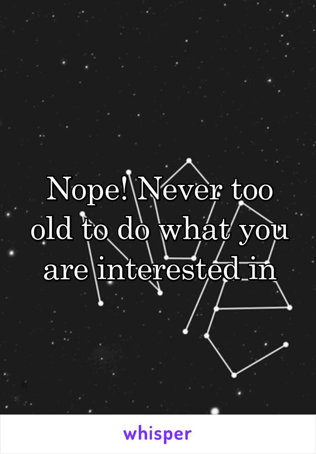 Nope! Never too old to do what you are interested in