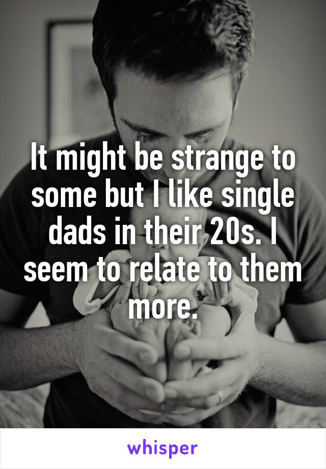 It might be strange to some but I like single dads in their 20s. I seem to relate to them more.