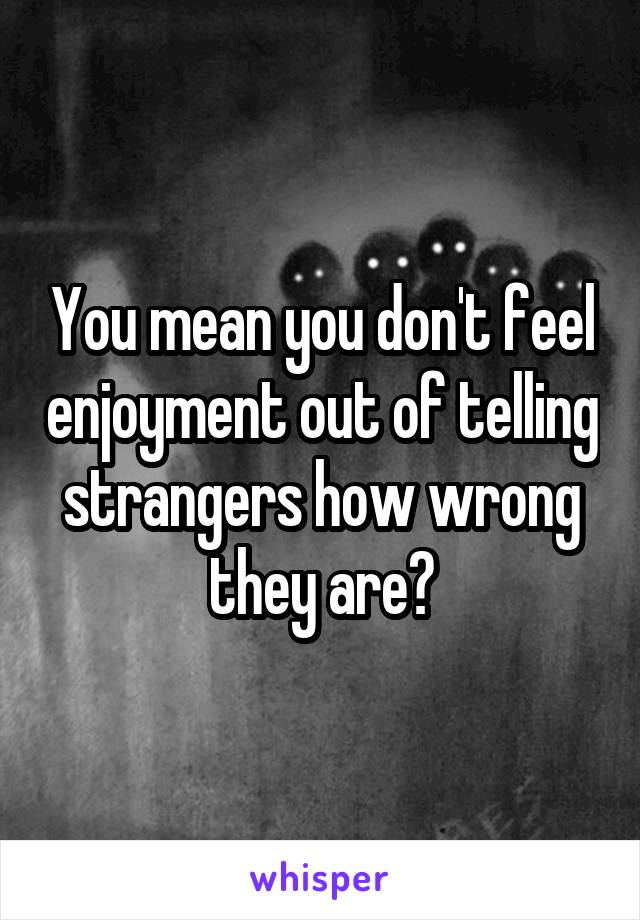 You mean you don't feel enjoyment out of telling strangers how wrong they are?