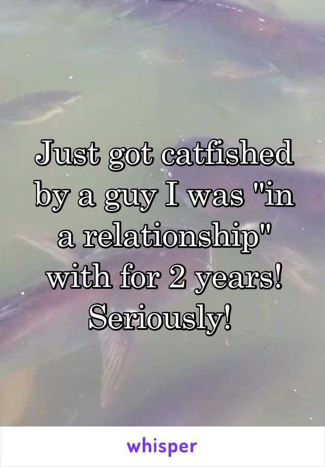 Just got catfished by a guy I was "in a relationship" with for 2 years! Seriously! 