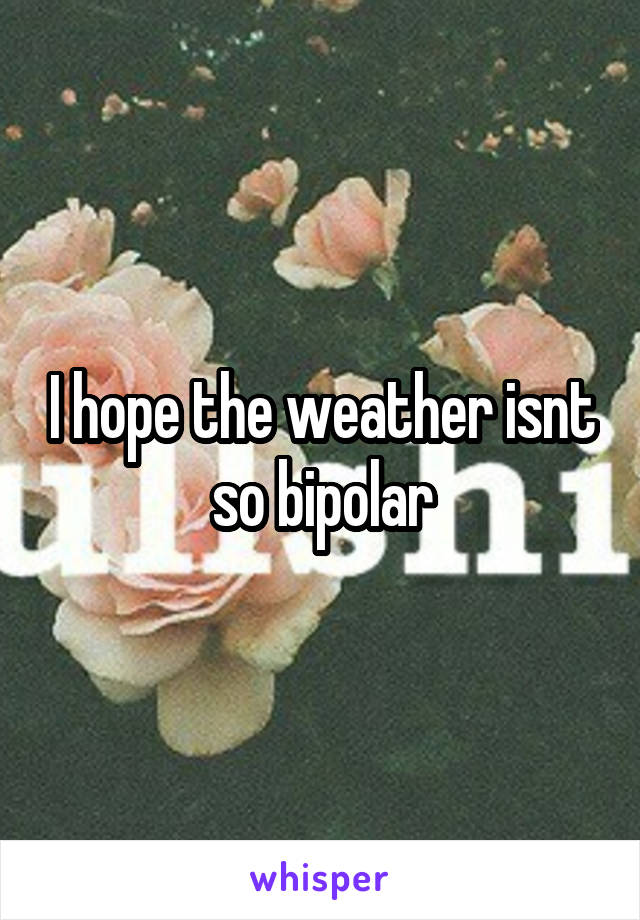 I hope the weather isnt so bipolar