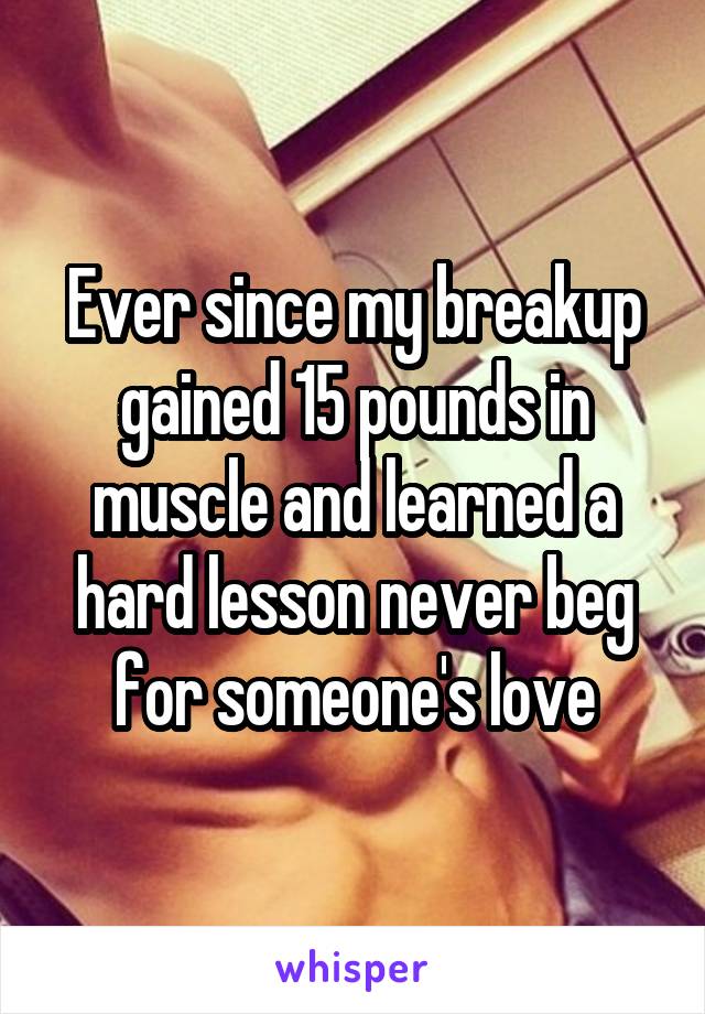 Ever since my breakup gained 15 pounds in muscle and learned a hard lesson never beg for someone's love