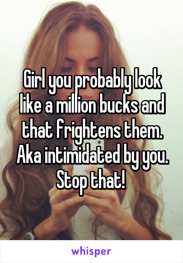 Girl you probably look like a million bucks and that frightens them. Aka intimidated by you. Stop that! 