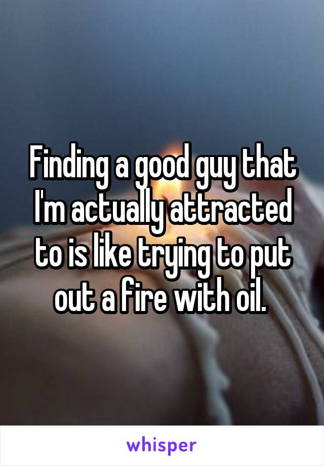 Finding a good guy that I'm actually attracted to is like trying to put out a fire with oil. 