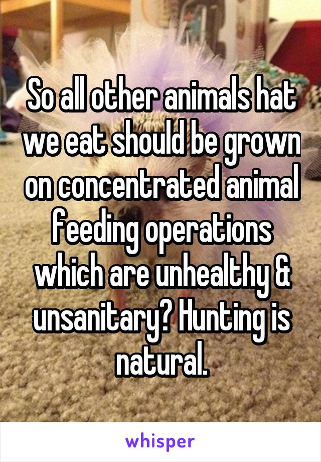 So all other animals hat we eat should be grown on concentrated animal feeding operations which are unhealthy & unsanitary? Hunting is natural.
