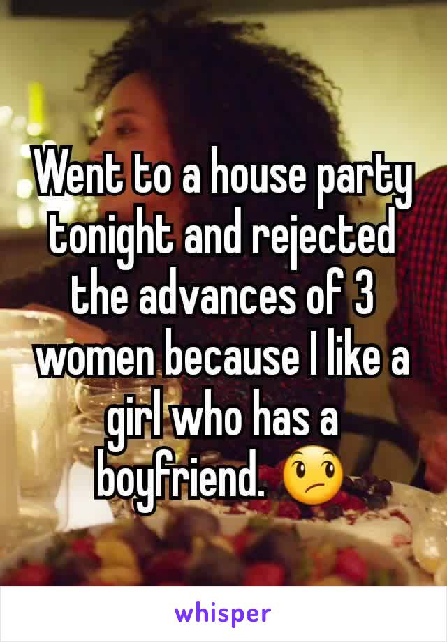 Went to a house party tonight and rejected the advances of 3 women because I like a girl who has a boyfriend. 😞