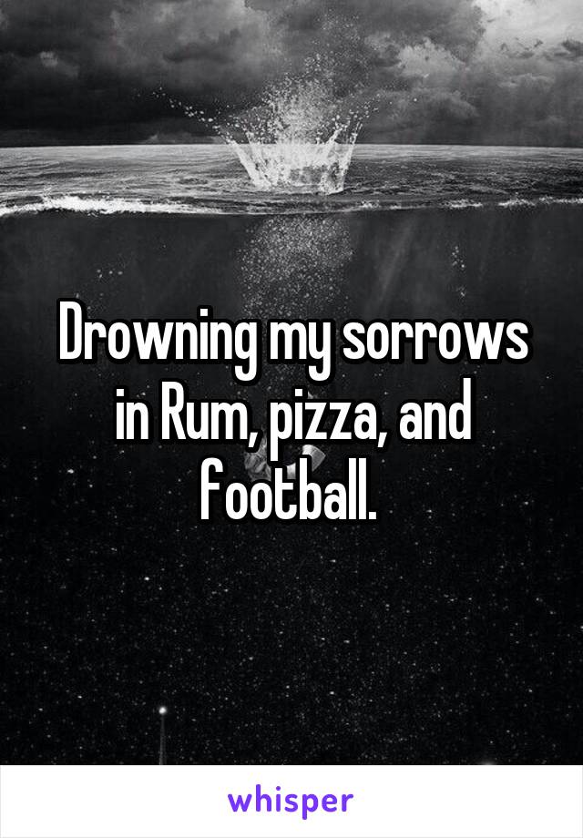 Drowning my sorrows in Rum, pizza, and football. 