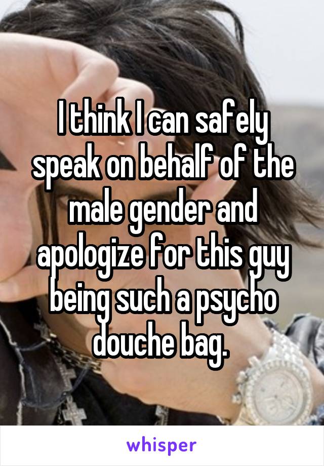 I think I can safely speak on behalf of the male gender and apologize for this guy being such a psycho douche bag. 