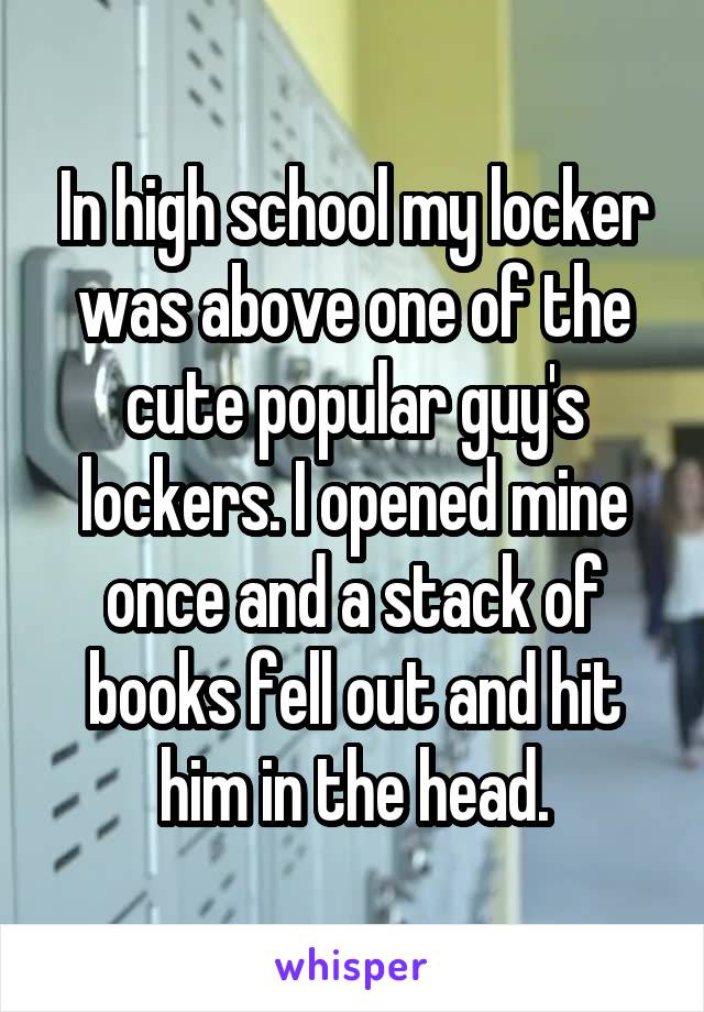 In high school my locker was above one of the cute popular guy's lockers. I opened mine once and a stack of books fell out and hit him in the head.