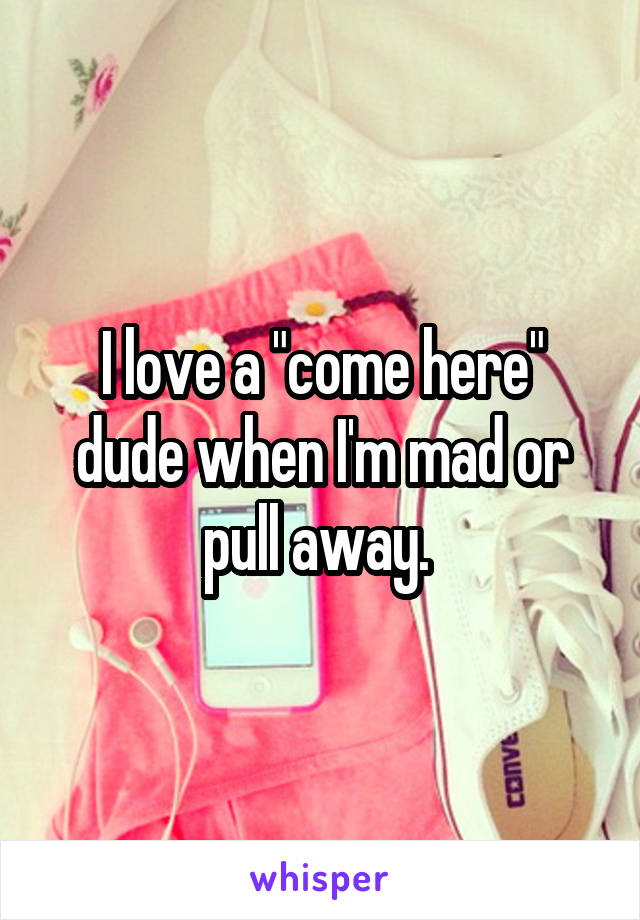 I love a "come here" dude when I'm mad or pull away. 