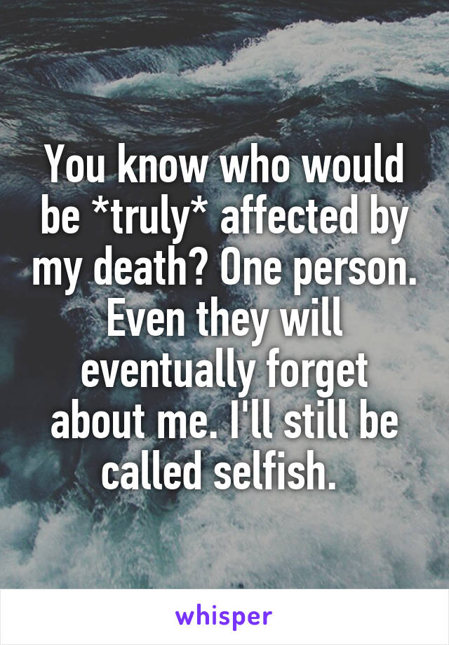 You know who would be *truly* affected by my death? One person. Even they will eventually forget about me. I'll still be called selfish. 