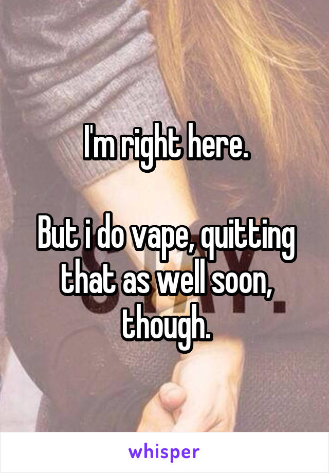 I'm right here.

But i do vape, quitting that as well soon, though.
