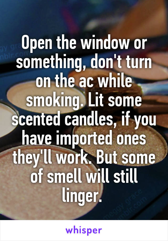 Open the window or something, don't turn on the ac while smoking. Lit some scented candles, if you have imported ones they'll work. But some of smell will still linger. 