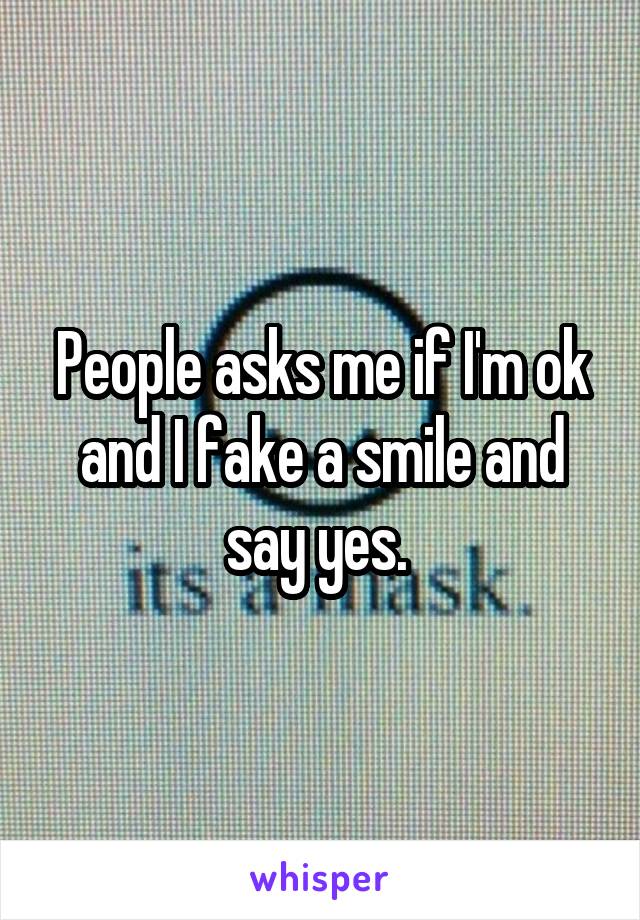 People asks me if I'm ok and I fake a smile and say yes. 