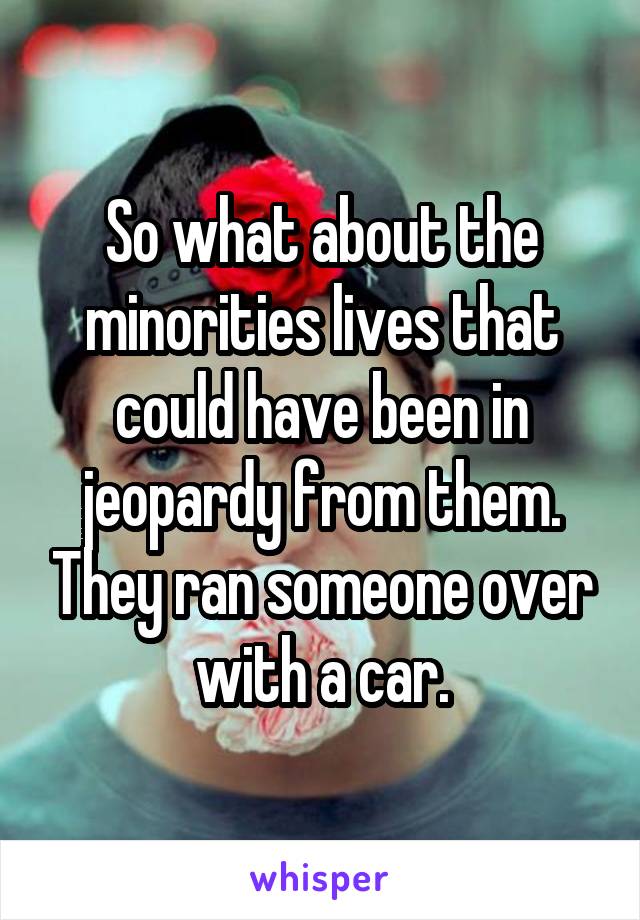 So what about the minorities lives that could have been in jeopardy from them. They ran someone over with a car.