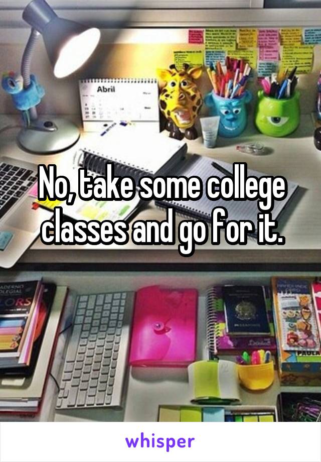 No, take some college classes and go for it.
