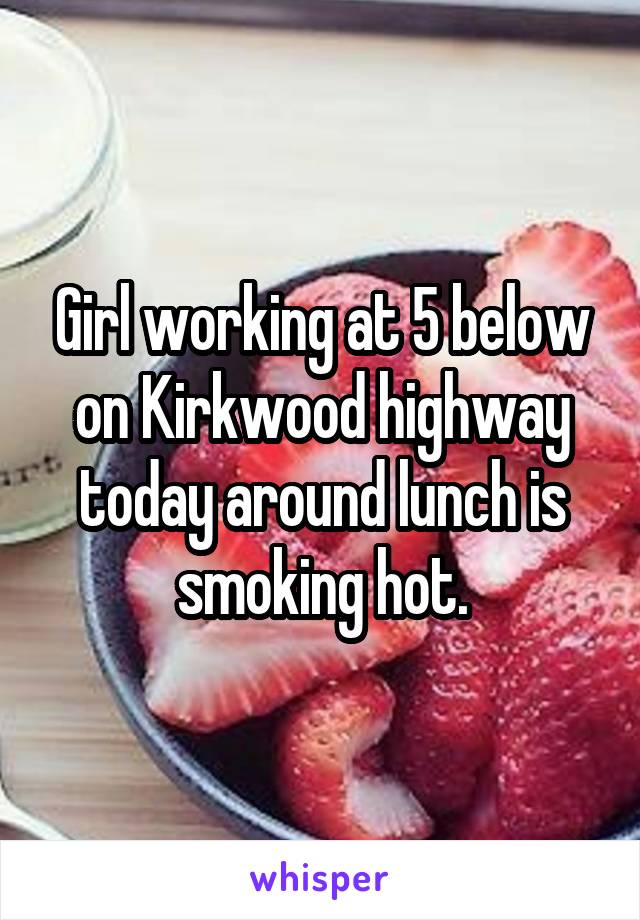 Girl working at 5 below on Kirkwood highway today around lunch is smoking hot.