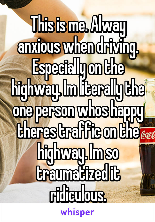 This is me. Alway anxious when driving. Especially on the highway. Im literally the one person whos happy theres traffic on the highway. Im so traumatized it ridiculous.