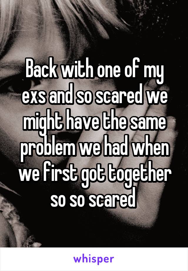 Back with one of my exs and so scared we might have the same problem we had when we first got together so so scared 