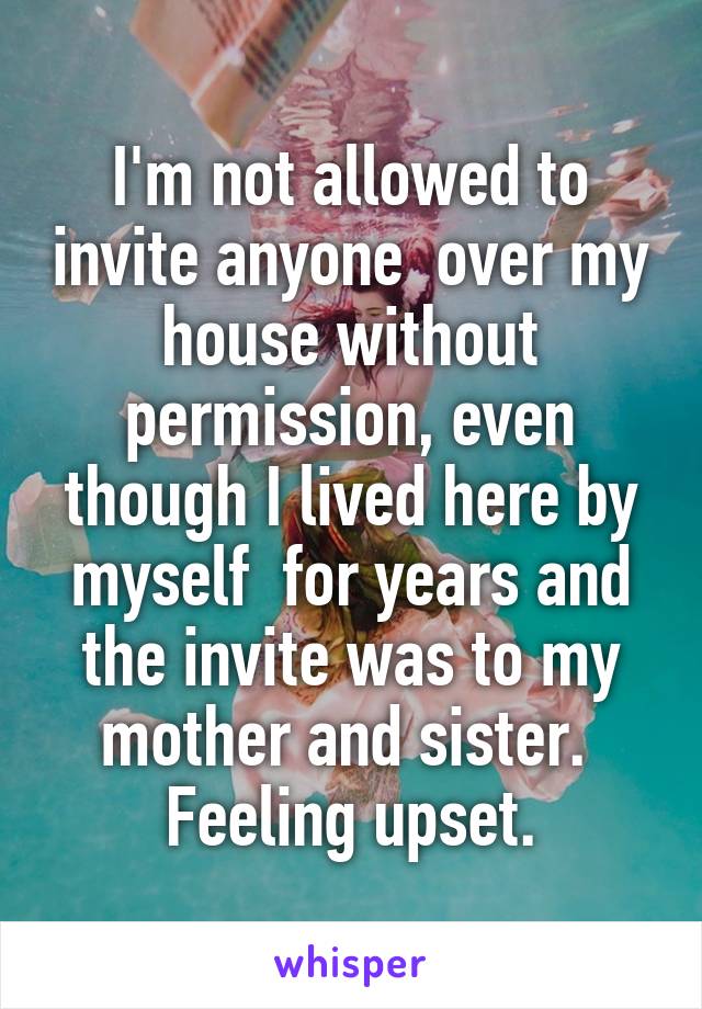 I'm not allowed to invite anyone  over my house without permission, even though I lived here by myself  for years and the invite was to my mother and sister.  Feeling upset.