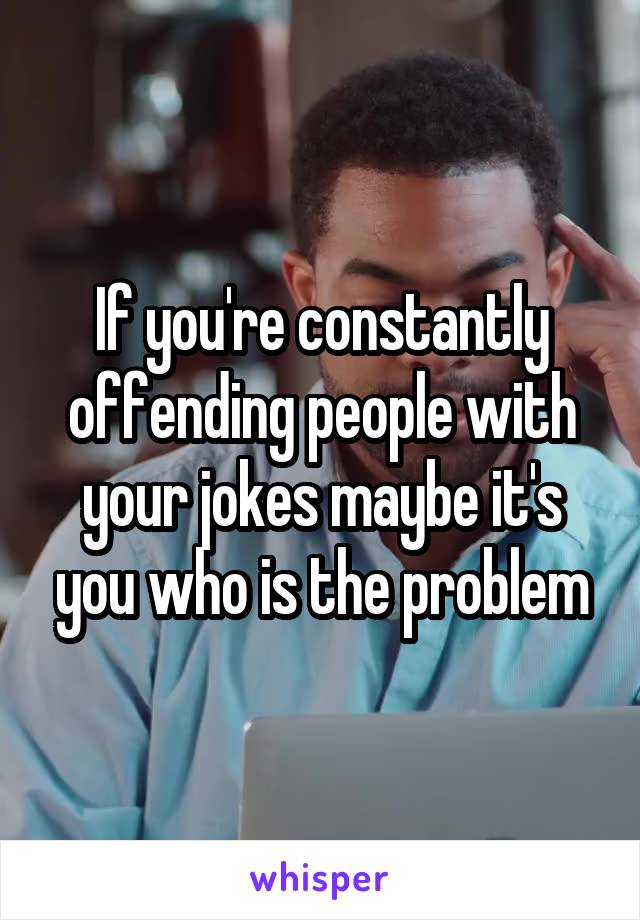 If you're constantly offending people with your jokes maybe it's you who is the problem